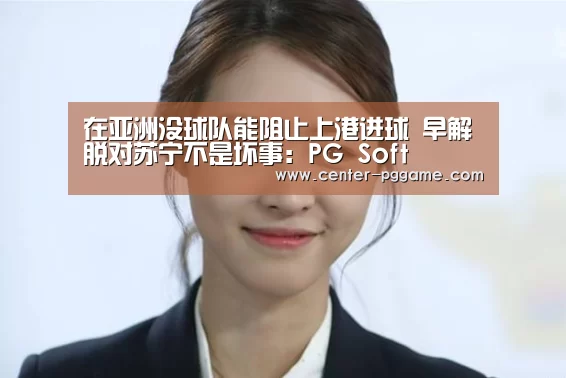 在亚洲没球队能阻止上港进球 早解脱对苏宁不是坏事:PG Soft(图1) PG电子免费试玩
